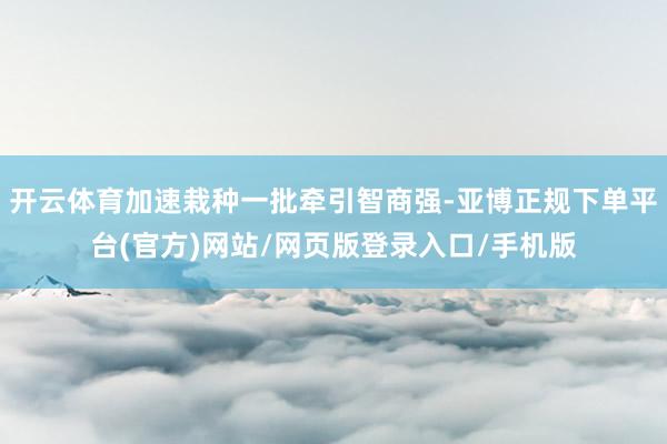 开云体育加速栽种一批牵引智商强-亚博正规下单平台(官方)网站/网页版登录入口/手机版
