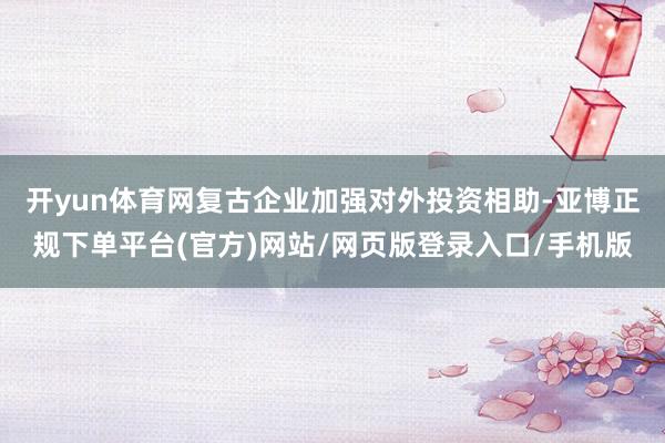 开yun体育网复古企业加强对外投资相助-亚博正规下单平台(官方)网站/网页版登录入口/手机版