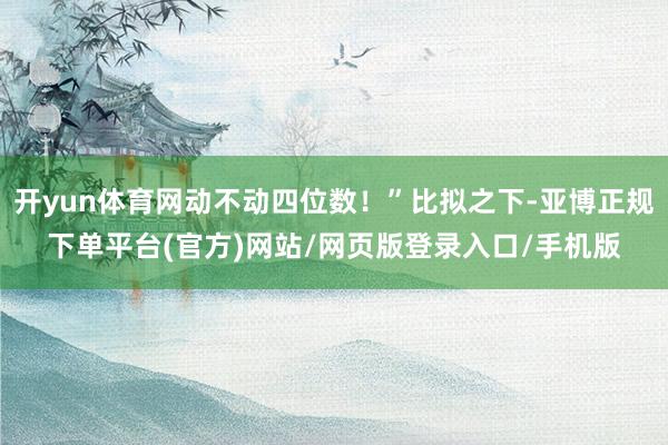 开yun体育网动不动四位数！”比拟之下-亚博正规下单平台(官方)网站/网页版登录入口/手机版
