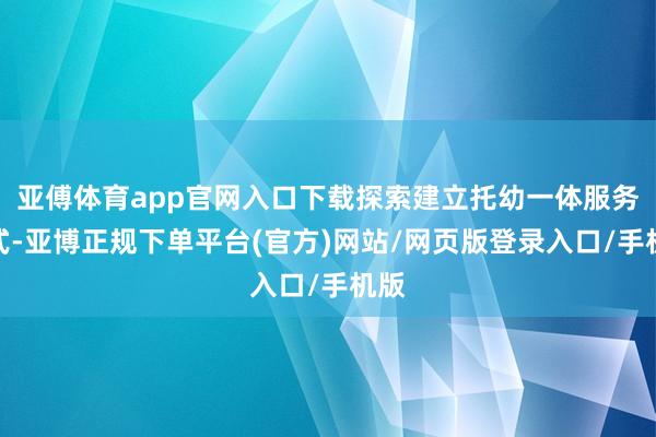 亚傅体育app官网入口下载探索建立托幼一体服务模式-亚博正规下单平台(官方)网站/网页版登录入口/手机版
