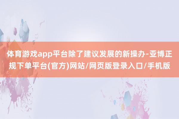体育游戏app平台除了建议发展的新操办-亚博正规下单平台(官方)网站/网页版登录入口/手机版