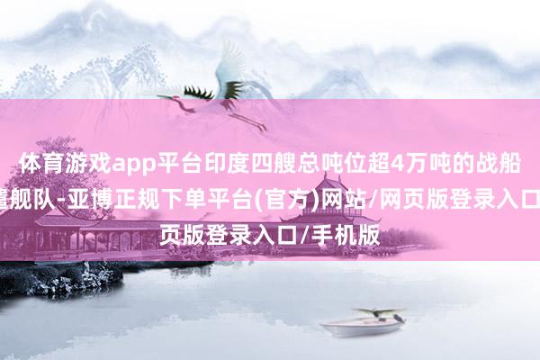 体育游戏app平台印度四艘总吨位超4万吨的战船构成特遣舰队-亚博正规下单平台(官方)网站/网页版登录入口/手机版