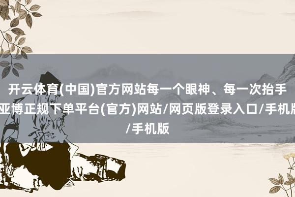 开云体育(中国)官方网站每一个眼神、每一次抬手-亚博正规下单平台(官方)网站/网页版登录入口/手机版