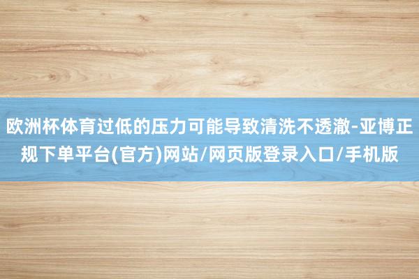 欧洲杯体育过低的压力可能导致清洗不透澈-亚博正规下单平台(官方)网站/网页版登录入口/手机版