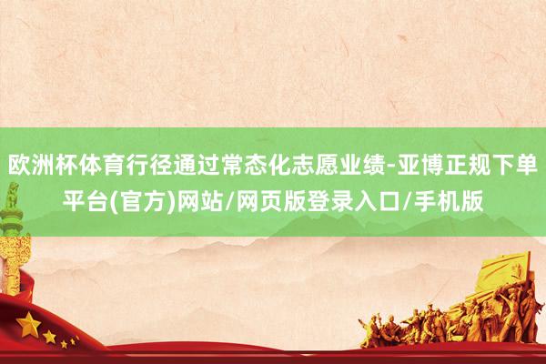 欧洲杯体育行径通过常态化志愿业绩-亚博正规下单平台(官方)网站/网页版登录入口/手机版