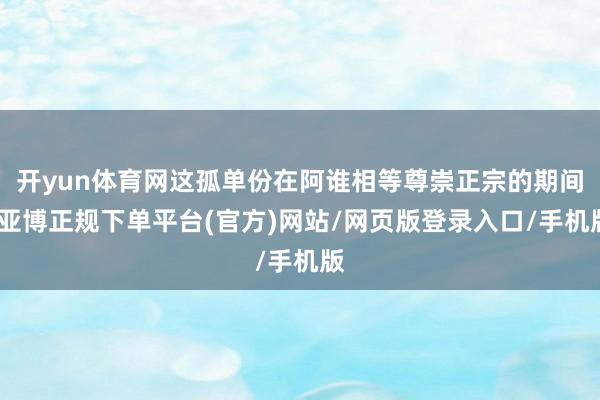 开yun体育网这孤单份在阿谁相等尊崇正宗的期间-亚博正规下单平台(官方)网站/网页版登录入口/手机版