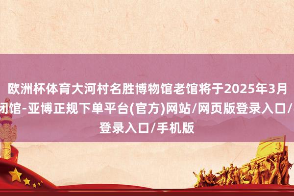 欧洲杯体育大河村名胜博物馆老馆将于2025年3月3日起闭馆-亚博正规下单平台(官方)网站/网页版登录入口/手机版