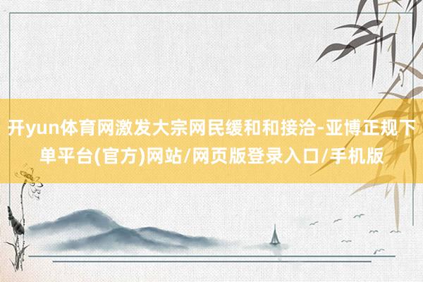 开yun体育网激发大宗网民缓和和接洽-亚博正规下单平台(官方)网站/网页版登录入口/手机版