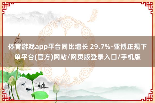 体育游戏app平台同比增长 29.7%-亚博正规下单平台(官方)网站/网页版登录入口/手机版