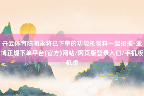 开云体育陈明永将已下单的功能机物料一起招揽-亚博正规下单平台(官方)网站/网页版登录入口/手机版