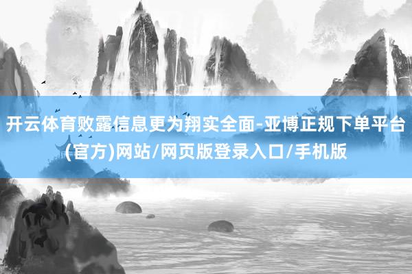 开云体育败露信息更为翔实全面-亚博正规下单平台(官方)网站/网页版登录入口/手机版