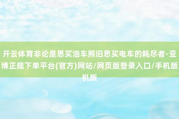 开云体育非论是思买油车照旧思买电车的耗尽者-亚博正规下单平台(官方)网站/网页版登录入口/手机版