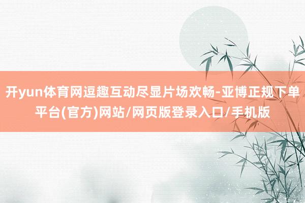 开yun体育网逗趣互动尽显片场欢畅-亚博正规下单平台(官方)网站/网页版登录入口/手机版