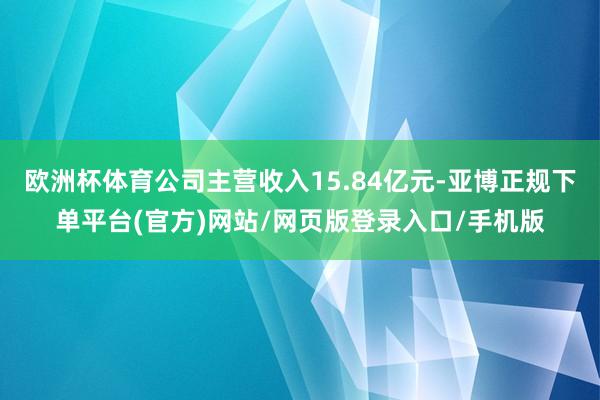 欧洲杯体育公司主营收入15.84亿元-亚博正规下单平台(官方)网站/网页版登录入口/手机版