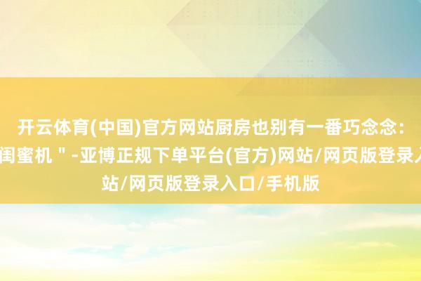 开云体育(中国)官方网站厨房也别有一番巧念念：她放了个＂闺蜜机＂-亚博正规下单平台(官方)网站/网页版登录入口/手机版