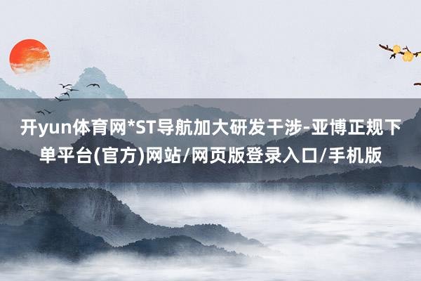 开yun体育网*ST导航加大研发干涉-亚博正规下单平台(官方)网站/网页版登录入口/手机版