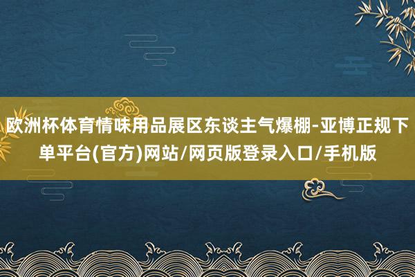 欧洲杯体育情味用品展区东谈主气爆棚-亚博正规下单平台(官方)网站/网页版登录入口/手机版