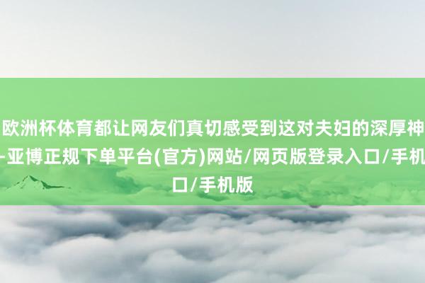 欧洲杯体育都让网友们真切感受到这对夫妇的深厚神志-亚博正规下单平台(官方)网站/网页版登录入口/手机版