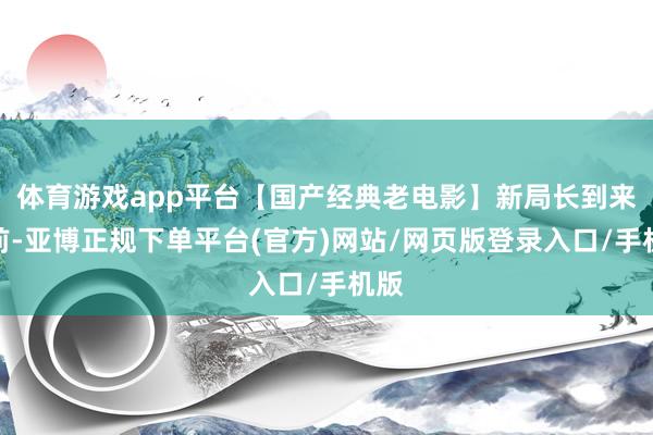 体育游戏app平台【国产经典老电影】新局长到来之前-亚博正规下单平台(官方)网站/网页版登录入口/手机版