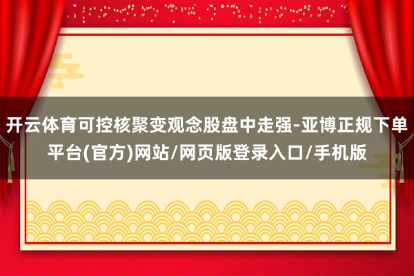 开云体育可控核聚变观念股盘中走强-亚博正规下单平台(官方)网站/网页版登录入口/手机版