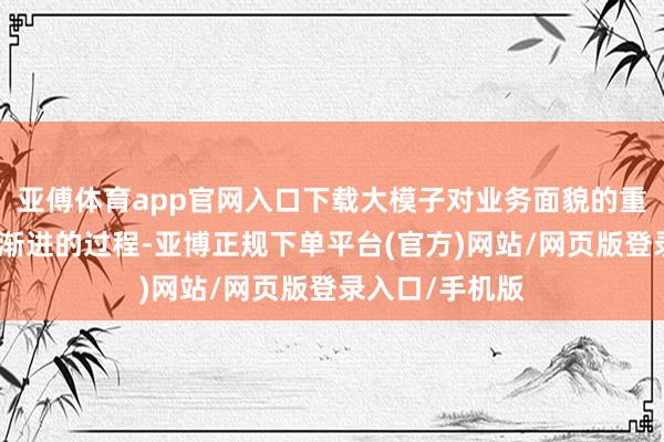 亚傅体育app官网入口下载大模子对业务面貌的重构是一个圭表渐进的过程-亚博正规下单平台(官方)网站/网页版登录入口/手机版