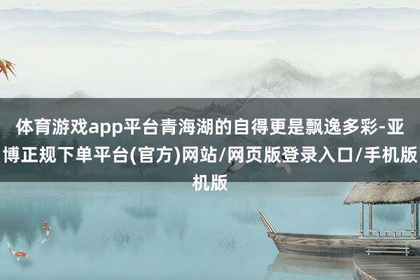 体育游戏app平台青海湖的自得更是飘逸多彩-亚博正规下单平台(官方)网站/网页版登录入口/手机版