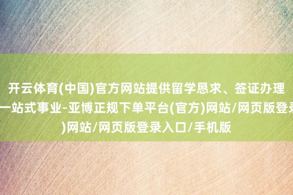 开云体育(中国)官方网站提供留学恳求、签证办理、事业场所等一站式事业-亚博正规下单平台(官方)网站/网页版登录入口/手机版