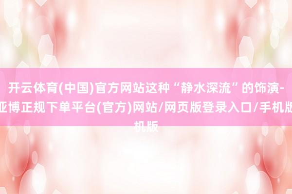 开云体育(中国)官方网站这种“静水深流”的饰演-亚博正规下单平台(官方)网站/网页版登录入口/手机版