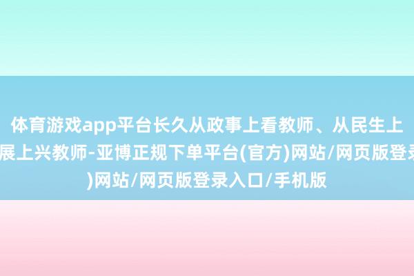 体育游戏app平台长久从政事上看教师、从民生上抓教师、从发展上兴教师-亚博正规下单平台(官方)网站/网页版登录入口/手机版