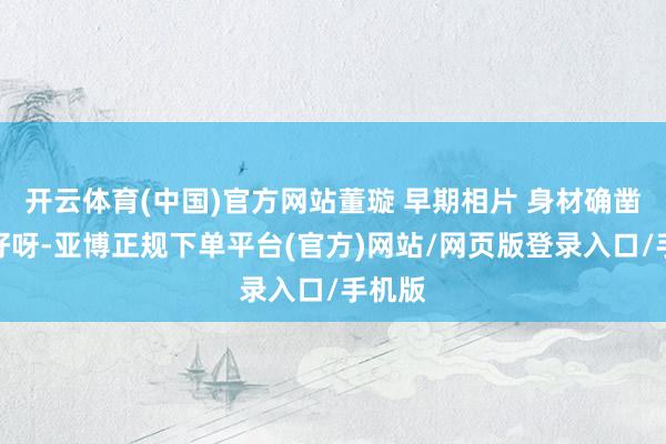 开云体育(中国)官方网站董璇 早期相片 身材确凿巨巨好呀-亚博正规下单平台(官方)网站/网页版登录入口/手机版