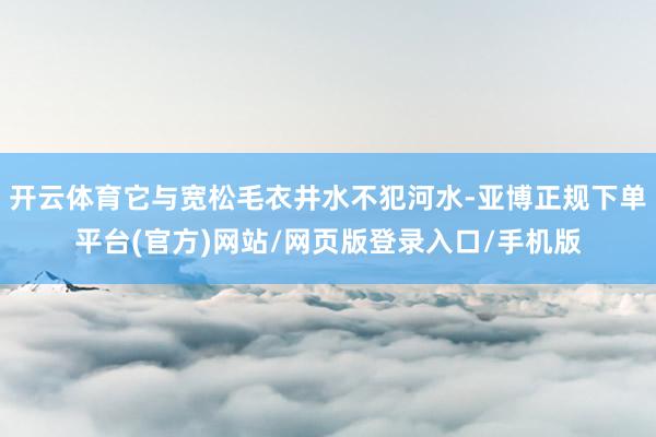 开云体育它与宽松毛衣井水不犯河水-亚博正规下单平台(官方)网站/网页版登录入口/手机版