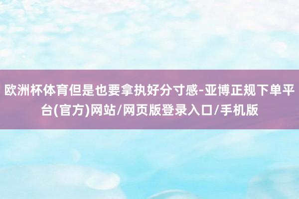 欧洲杯体育但是也要拿执好分寸感-亚博正规下单平台(官方)网站/网页版登录入口/手机版