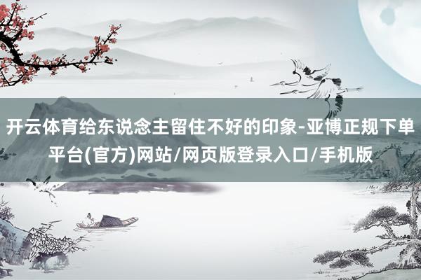 开云体育给东说念主留住不好的印象-亚博正规下单平台(官方)网站/网页版登录入口/手机版