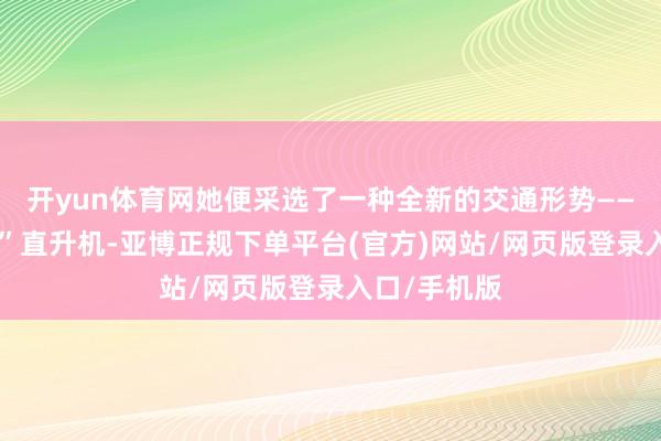 开yun体育网她便采选了一种全新的交通形势——“海岛快巴”直升机-亚博正规下单平台(官方)网站/网页版登录入口/手机版