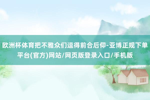 欧洲杯体育把不雅众们逗得前合后仰-亚博正规下单平台(官方)网站/网页版登录入口/手机版