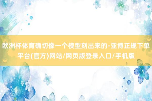 欧洲杯体育确切像一个模型刻出来的-亚博正规下单平台(官方)网站/网页版登录入口/手机版