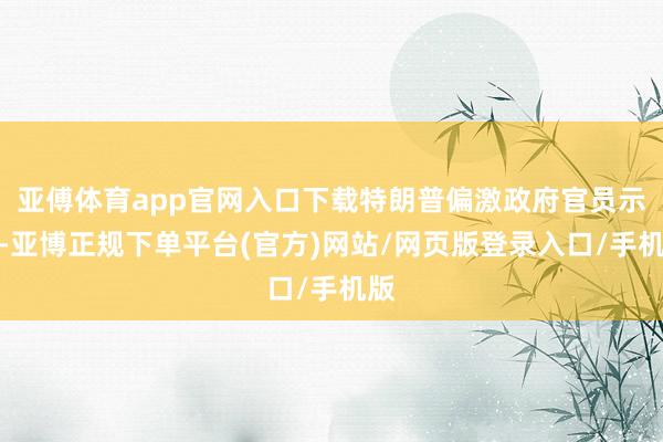 亚傅体育app官网入口下载特朗普偏激政府官员示意-亚博正规下单平台(官方)网站/网页版登录入口/手机版