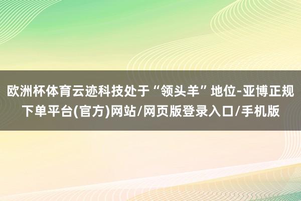 欧洲杯体育云迹科技处于“领头羊”地位-亚博正规下单平台(官方)网站/网页版登录入口/手机版