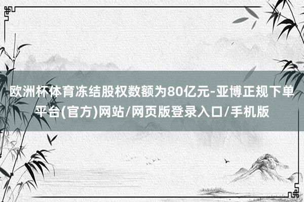 欧洲杯体育冻结股权数额为80亿元-亚博正规下单平台(官方)网站/网页版登录入口/手机版