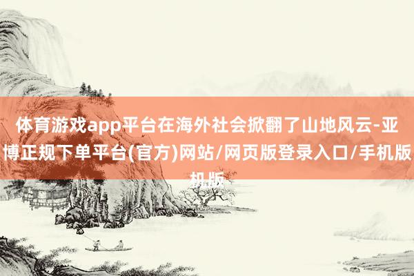 体育游戏app平台在海外社会掀翻了山地风云-亚博正规下单平台(官方)网站/网页版登录入口/手机版