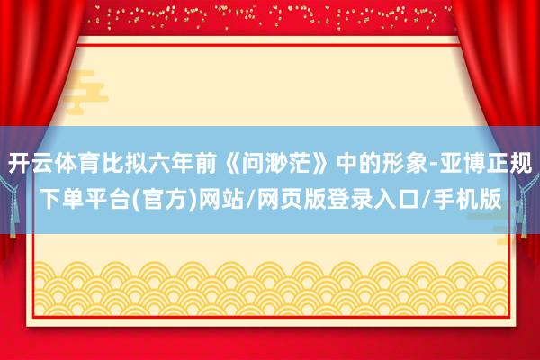 开云体育比拟六年前《问渺茫》中的形象-亚博正规下单平台(官方)网站/网页版登录入口/手机版