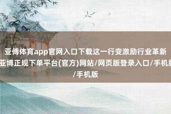 亚傅体育app官网入口下载这一行变激励行业革新-亚博正规下单平台(官方)网站/网页版登录入口/手机版