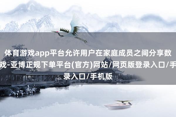 体育游戏app平台允许用户在家庭成员之间分享数字游戏-亚博正规下单平台(官方)网站/网页版登录入口/手机版