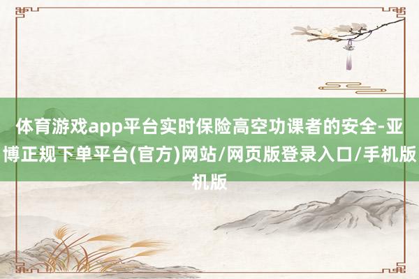 体育游戏app平台实时保险高空功课者的安全-亚博正规下单平台(官方)网站/网页版登录入口/手机版