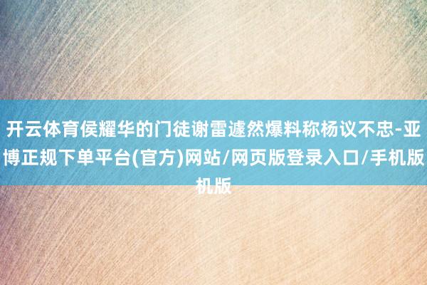 开云体育侯耀华的门徒谢雷遽然爆料称杨议不忠-亚博正规下单平台(官方)网站/网页版登录入口/手机版