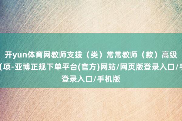 开yun体育网教师支拨（类）常常教师（款）高级教师（项-亚博正规下单平台(官方)网站/网页版登录入口/手机版