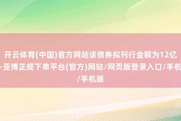 开云体育(中国)官方网站该债券拟刊行金额为12亿元-亚博正规下单平台(官方)网站/网页版登录入口/手机版