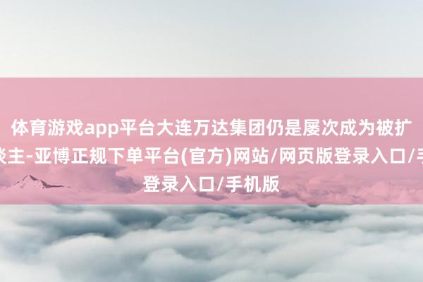 体育游戏app平台大连万达集团仍是屡次成为被扩充东谈主-亚博正规下单平台(官方)网站/网页版登录入口/手机版