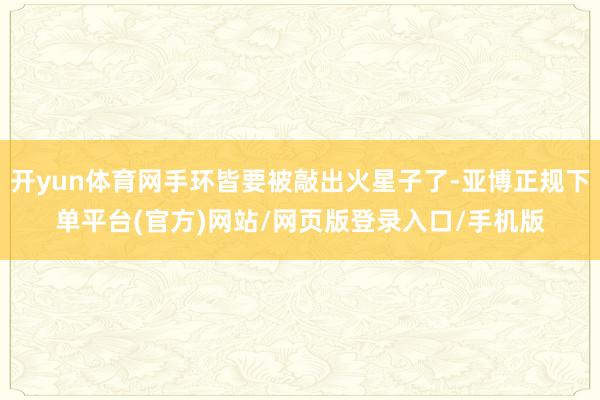开yun体育网手环皆要被敲出火星子了-亚博正规下单平台(官方)网站/网页版登录入口/手机版