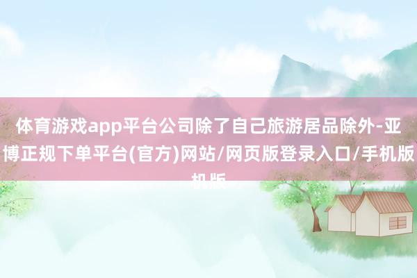 体育游戏app平台公司除了自己旅游居品除外-亚博正规下单平台(官方)网站/网页版登录入口/手机版